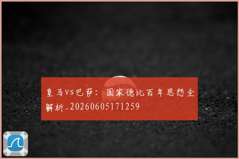 皇马vs巴萨：国家德比百年恩怨全解析_20260605171259