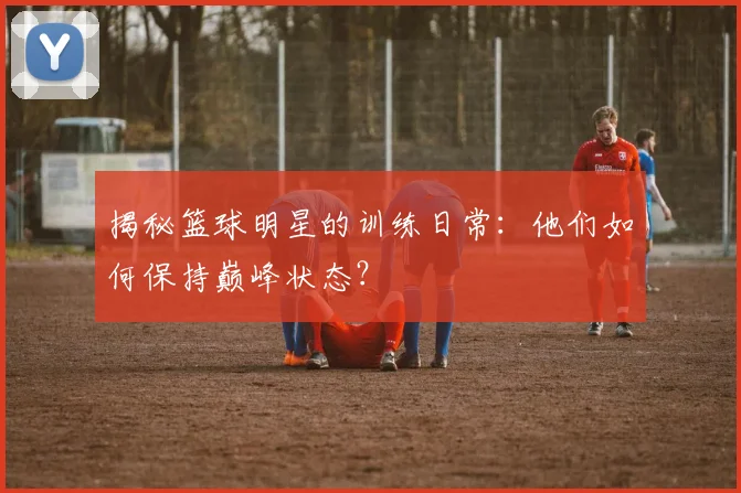揭秘篮球明星的训练日常:他们如何保持巅峰状态?