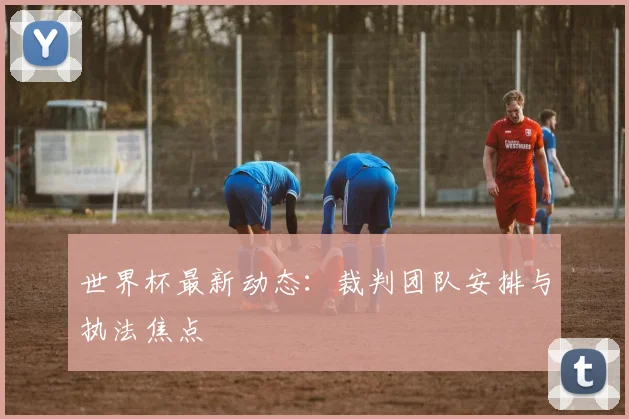 世界杯最新动态：裁判团队安排与执法焦点