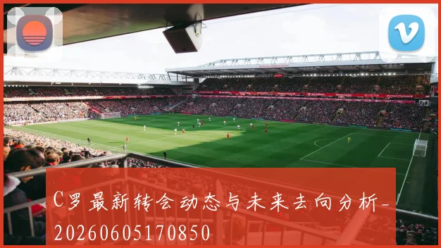 C罗最新转会动态与未来去向分析_20260605170850