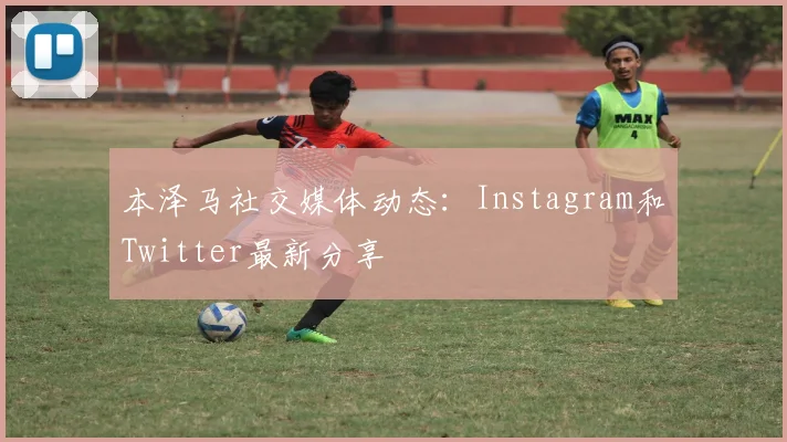 本泽马社交媒体动态：Instagram和Twitter最新分享