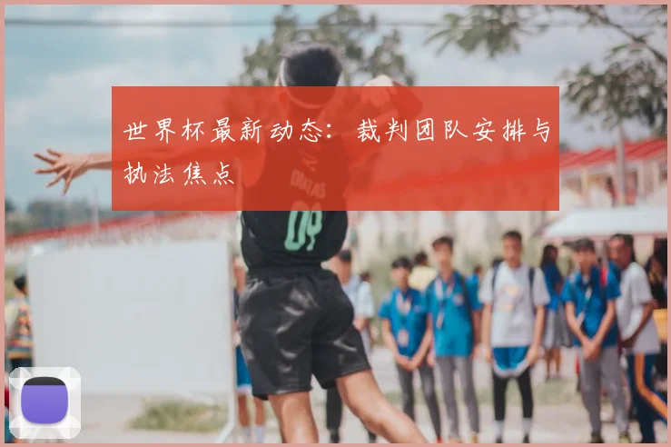 世界杯最新动态:裁判团队安排与执法焦点