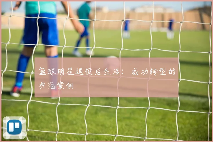 篮球明星退役后生活:成功转型的典范案例