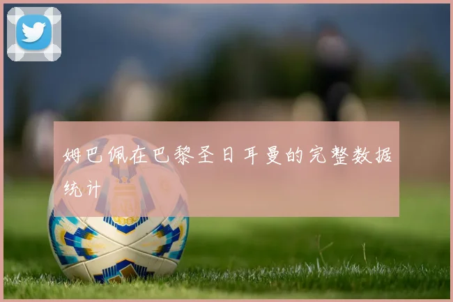 姆巴佩在巴黎圣日耳曼的完整数据统计
