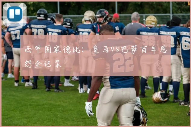 西甲国家德比:皇马vs巴萨百年恩怨全记录