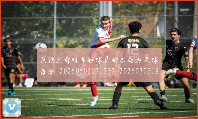 莫德里奇对年轻球员的忠告与足球哲学_20260605171357_20260703181748
