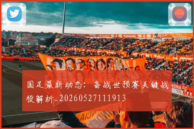 国足最新动态：备战世预赛关键战役解析_20260527111913