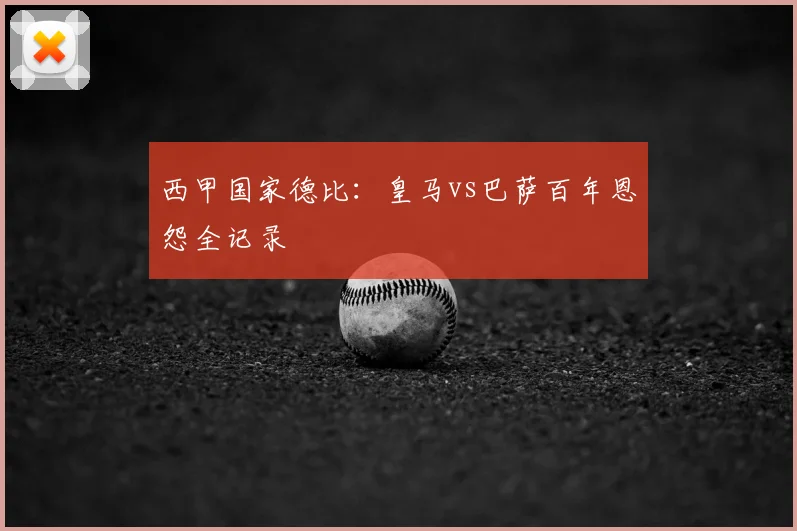 西甲国家德比：皇马vs巴萨百年恩怨全记录