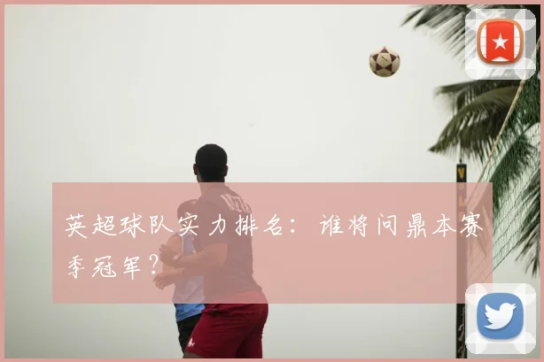 英超球队实力排名：谁将问鼎本赛季冠军？