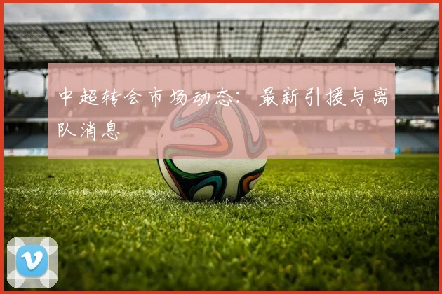 中超转会市场动态:最新引援与离队消息