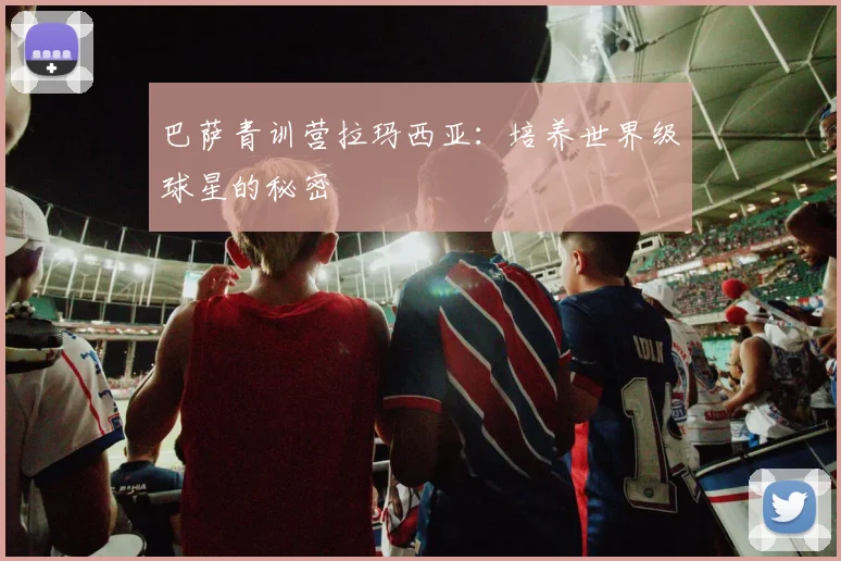 巴萨青训营拉玛西亚：培养世界级球星的秘密