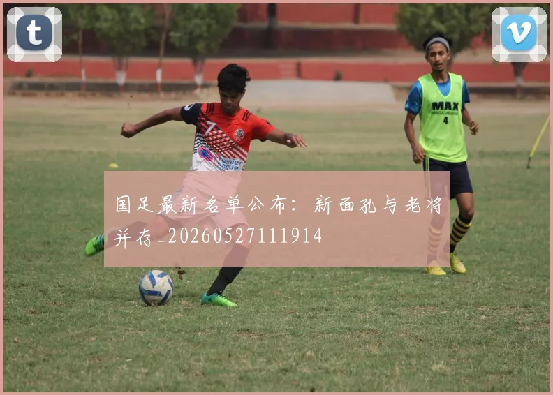 国足最新名单公布：新面孔与老将并存_20260527111914