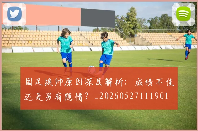 国足换帅原因深度解析：成绩不佳还是另有隐情？_20260527111901