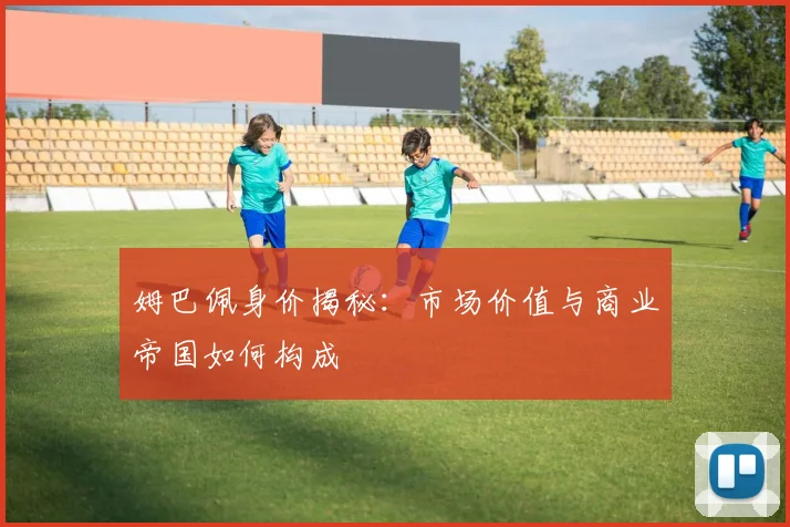 姆巴佩身价揭秘：市场价值与商业帝国如何构成