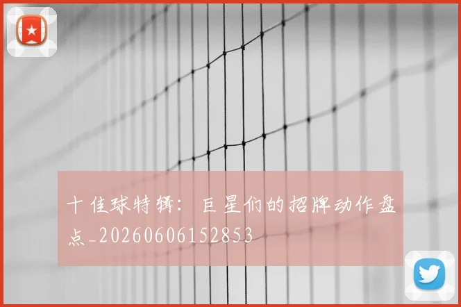 十佳球特辑：巨星们的招牌动作盘点_20260606152853