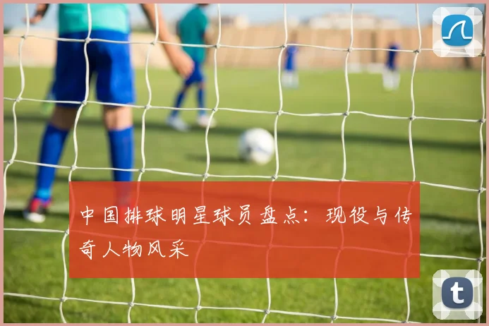 中国排球明星球员盘点：现役与传奇人物风采