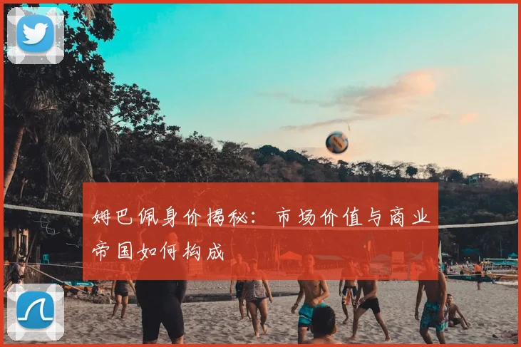 姆巴佩身价揭秘：市场价值与商业帝国如何构成