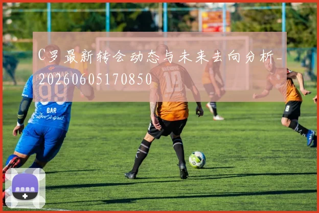 C罗最新转会动态与未来去向分析_20260605170850